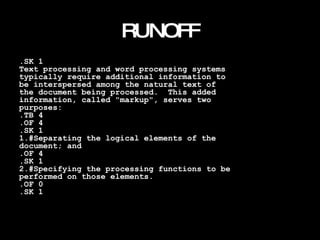 RUNOFF .SK 1 Text processing and word processing systems typically require additional information to be interspersed among the natural text of the document being processed.  This added information, called "markup", serves two purposes: .TB 4 .OF 4 .SK 1 1.#Separating the logical elements of the document; and .OF 4 .SK 1 2.#Specifying the processing functions to be performed on those elements. .OF 0 .SK 1 