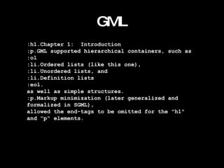 GML :h1.Chapter 1:  Introduction :p.GML supported hierarchical containers, such as :ol :li.Ordered lists (like this one), :li.Unordered lists, and :li.Definition lists :eol. as well as simple structures. :p.Markup minimization (later generalized and  formalized in SGML), allowed the end-tags to be omitted for the "h1"  and "p" elements. 