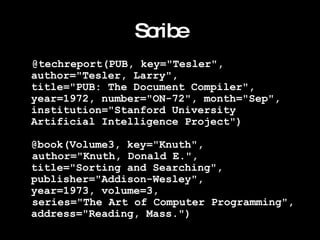 Scribe @techreport(PUB, key="Tesler", author="Tesler, Larry",  title="PUB: The Document Compiler",  year=1972, number="ON-72", month="Sep",  institution="Stanford University Artificial Intelligence Project") @book(Volume3, key="Knuth",  author="Knuth, Donald E.",  title="Sorting and Searching", publisher="Addison-Wesley", year=1973, volume=3, series="The Art of Computer Programming",  address="Reading, Mass.")   
