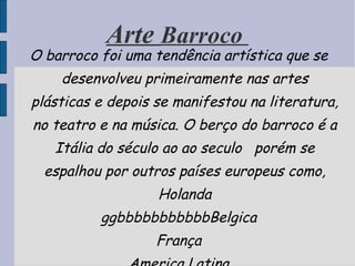 Arte  Barroco  O barroco foi uma tendência artística que se desenvolveu primeiramente nas artes plásticas e depois se manifestou na literatura, no teatro e na música. O berço do barroco é a Itália do século ao ao seculo  porém se espalhou por outros países europeus como, Holanda ggbbbbbbbbbbbBelgica França America Latina 