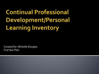 Continual Professional Development/Personal Learning Inventory Created for: Michelle Douglas Five Year Plan 