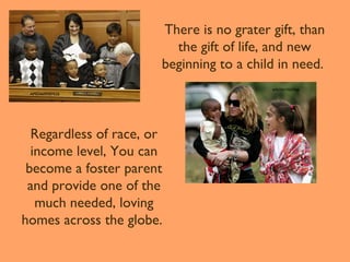 There is no grater gift, than
the gift of life, and new
beginning to a child in need.
AP924609587626

Regardless of race, or
income level, You can
become a foster parent
and provide one of the
much needed, loving
homes across the globe.

AP070417057968

 