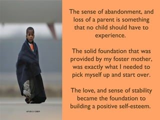 The sense of abandonment, and
loss of a parent is something
that no child should have to
experience.
The solid foundation that was
provided by my foster mother,
was exactly what I needed to
pick myself up and start over.
The love, and sense of stability
became the foundation to
building a positive self-esteem.
AP100121120859

 