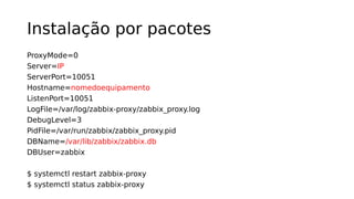 Instalação por pacotes
ProxyMode=0
Server=IP
ServerPort=10051
Hostname=nomedoequipamento
ListenPort=10051
LogFile=/var/log/zabbix-proxy/zabbix_proxy.log
DebugLevel=3
PidFile=/var/run/zabbix/zabbix_proxy.pid
DBName=/var/lib/zabbix/zabbix.db
DBUser=zabbix
$ systemctl restart zabbix-proxy
$ systemctl status zabbix-proxy
 