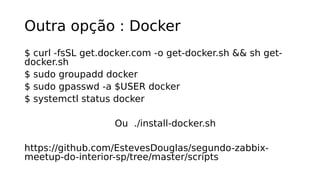Outra opção : Docker
$ curl -fsSL get.docker.com -o get-docker.sh && sh get-
docker.sh
$ sudo groupadd docker
$ sudo gpasswd -a $USER docker
$ systemctl status docker
Ou ./install-docker.sh
https://github.com/EstevesDouglas/segundo-zabbix-
meetup-do-interior-sp/tree/master/scripts
 