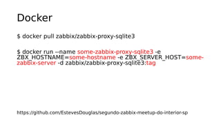 Docker
$ docker pull zabbix/zabbix-proxy-sqlite3
$ docker run --name some-zabbix-proxy-sqlite3 -e
ZBX_HOSTNAME=some-hostname -e ZBX_SERVER_HOST=some-
zabbix-server -d zabbix/zabbix-proxy-sqlite3:tag
https://github.com/EstevesDouglas/segundo-zabbix-meetup-do-interior-sp
 