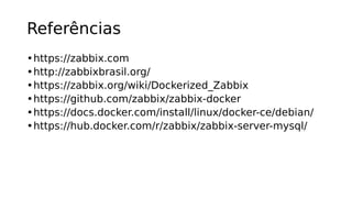 Referências
•https://zabbix.com
•http://zabbixbrasil.org/
•https://zabbix.org/wiki/Dockerized_Zabbix
•https://github.com/zabbix/zabbix-docker
•https://docs.docker.com/install/linux/docker-ce/debian/
•https://hub.docker.com/r/zabbix/zabbix-server-mysql/
 