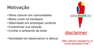 Motivação
•Tema comum em comunidades
•Baixo custo no hardware
•Velocidade em prototipar cenários
•Customizar sua solução
•Limitar o ambiente de teste
•Facilidade em desenvolver e alterar
disclaimer
Não utilizar raspberry pi
como produto final !
 