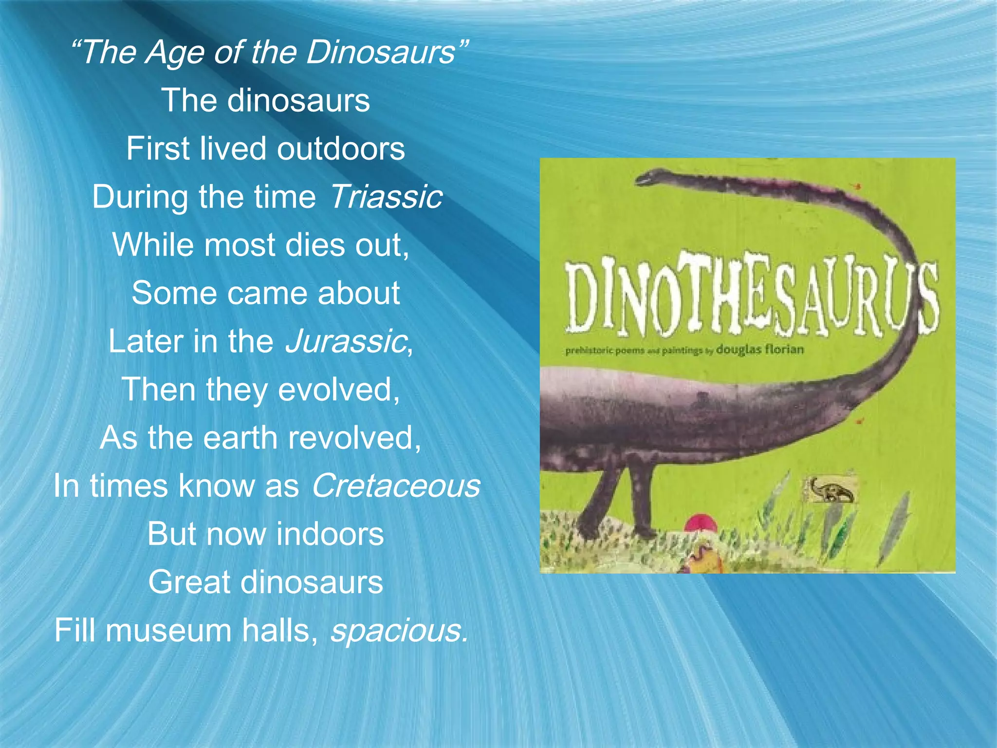 “The Age of the Dinosaurs”
         The dinosaurs
      First lived outdoors
   During the time Triassic
     While most dies out,
       Some came about
     Later in the Jurassic,
      Then they evolved,
    As the earth revolved,
In times know as Cretaceous
        But now indoors
        Great dinosaurs
Fill museum halls, spacious.
 