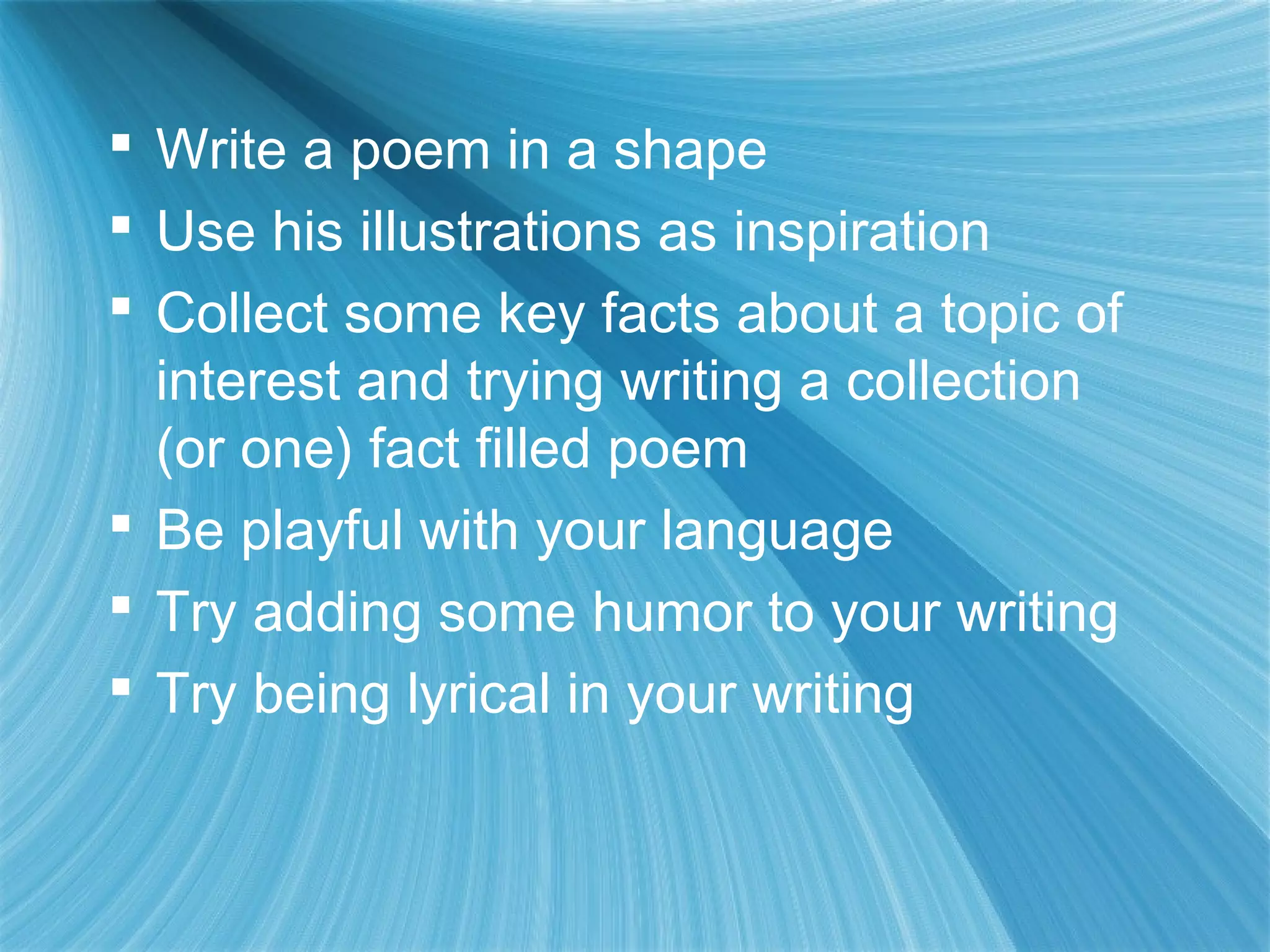 Write a poem in a shape
 Use his illustrations as inspiration
 Collect some key facts about a topic of
  interest and trying writing a collection
  (or one) fact filled poem
 Be playful with your language
 Try adding some humor to your writing
 Try being lyrical in your writing
 