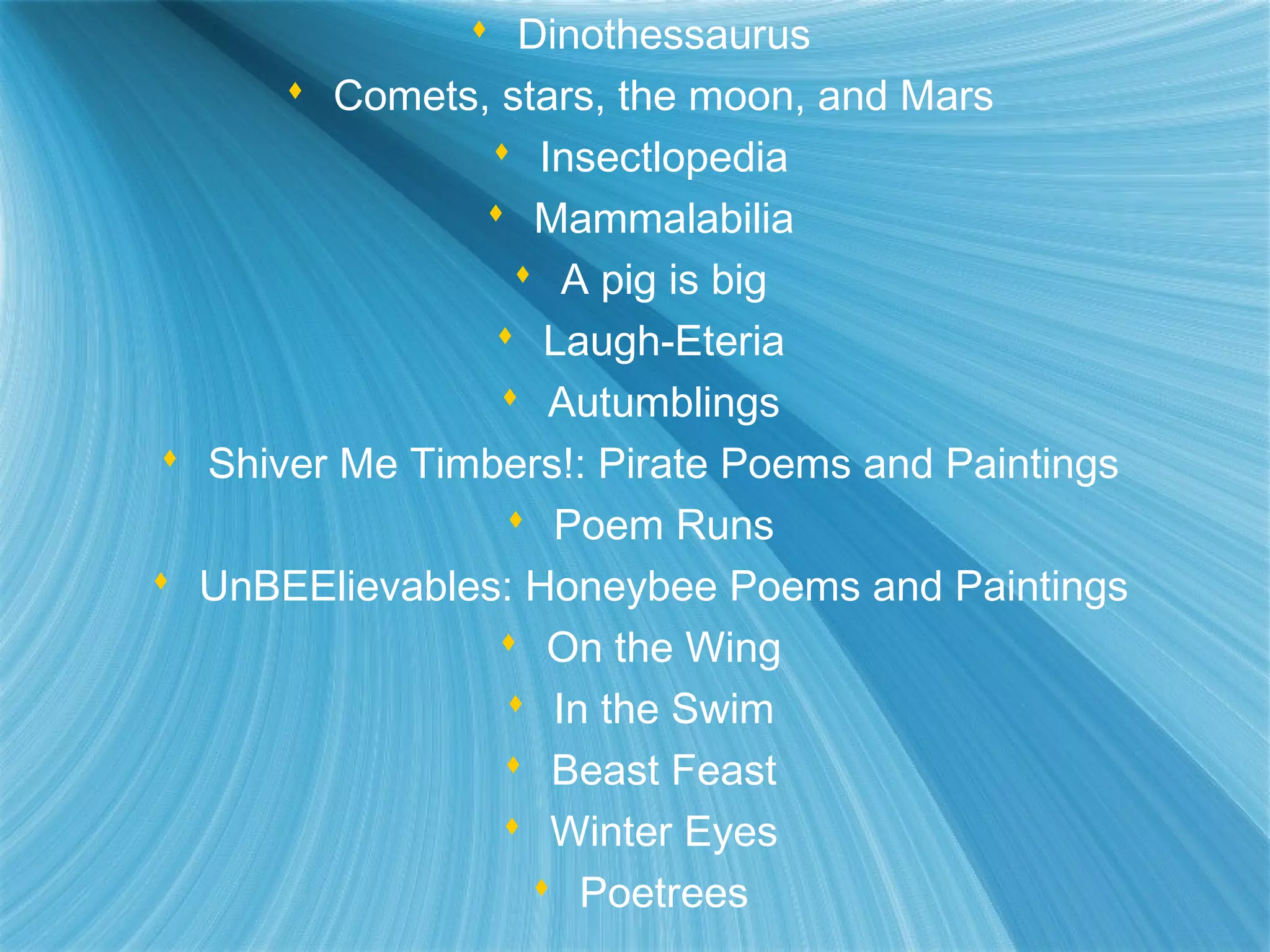  Dinothessaurus
       Comets, stars, the moon, and Mars
                 Insectlopedia
                 Mammalabilia
                   A pig is big
                 Laugh-Eteria
                  Autumblings
 Shiver Me Timbers!: Pirate Poems and Paintings
                  Poem Runs
 UnBEElievables: Honeybee Poems and Paintings
                  On the Wing
                  In the Swim
                  Beast Feast
                  Winter Eyes
                    Poetrees
 