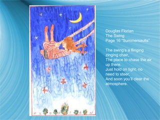 Douglas Florian
The Swing
Page 16 “Summersaults”

The swing’s a flinging
zinging chair,
The place to chase the air
up there.
Just hold on tight, no
need to steer,
And soon you’ll clear the
atmosphere.
 