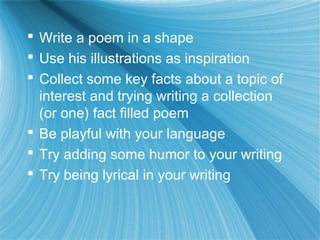  Write a poem in a shape
 Use his illustrations as inspiration
 Collect some key facts about a topic of
  interest and trying writing a collection
  (or one) fact filled poem
 Be playful with your language
 Try adding some humor to your writing
 Try being lyrical in your writing
 