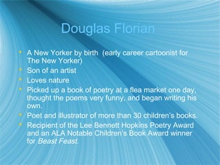 Douglas Florian
 A New Yorker by birth (early career cartoonist for
  The New Yorker)
 Son of an artist
 Loves nature
 Picked up a book of poetry at a flea market one day,
  thought the poems very funny, and began writing his
  own.
 Poet and illustrator of more than 30 children’s books.
 Recipient of the Lee Bennett Hopkins Poetry Award
  and an ALA Notable Children’s Book Award winner
  for Beast Feast.
 