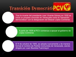 Tras la muerte del presidente Juan Vicente Gómez en 1935 se
inicia un proceso conocido en Venezuela como la "transición
democrática" con la designación de Eleazar López Contreras
A partir de 1938 el PCV comienza a apoyar al gobierno de
López Contreras
El 9 de octubre de 1945, se adopta nuevamente y de manera
formal el nombre de Partido Comunista de Venezuela, siendo
dirigido por Juan Bautista Fuenmayor
 