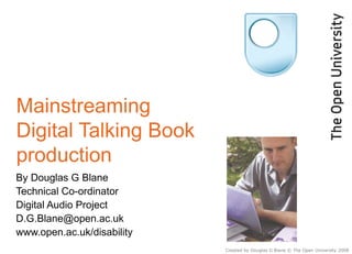 Mainstreaming Digital Talking Book production  By Douglas G Blane Technical Co-ordinator Digital Audio Project [email_address] www.open.ac.uk/disability Created by Douglas G Blane © The Open University 2008 