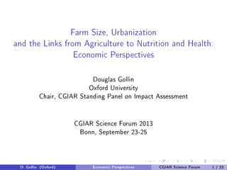 Farm Size, Urbanization
and the Links from Agriculture to Nutrition and Health:
Economic Perspectives
Douglas Gollin
Oxford University
Chair, CGIAR Standing Panel on Impact Assessment
CGIAR Science Forum 2013
Bonn, September 23-25
D. Gollin (Oxford) Economic Perspectives CGIAR Science Forum 1 / 23
 