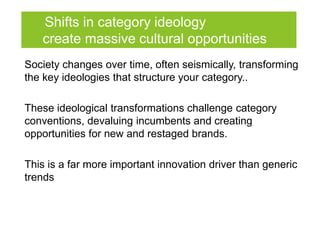 Shifts in category ideology
   create massive cultural opportunities
Society changes over time, often seismically, transforming
the key ideologies that structure your category..

These ideological transformations challenge category
conventions, devaluing incumbents and creating
opportunities for new and restaged brands.

This is a far more important innovation driver than generic
trends
 