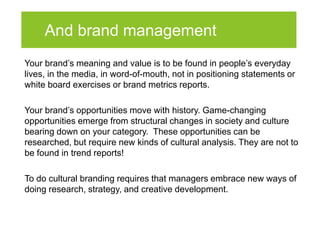 And brand management
Your brand’s meaning and value is to be found in people’s everyday
lives, in the media, in word-of-mouth, not in positioning statements or
white board exercises or brand metrics reports.

Your brand’s opportunities move with history. Game-changing
opportunities emerge from structural changes in society and culture
bearing down on your category. These opportunities can be
researched, but require new kinds of cultural analysis. They are not to
be found in trend reports!

To do cultural branding requires that managers embrace new ways of
doing research, strategy, and creative development.
 