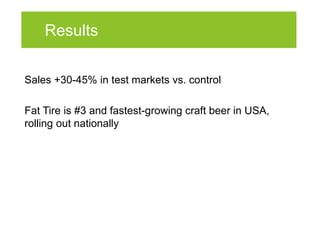 Results

Sales +30-45% in test markets vs. control

Fat Tire is #3 and fastest-growing craft beer in USA,
rolling out nationally
 