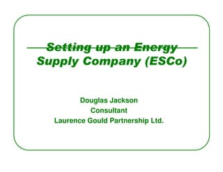 Setting up an Energy
Supply Company (ESCo)


         Douglas Jackson
            Consultant
  Laurence Gould Partnership Ltd.
 