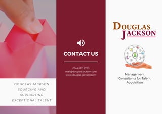 DOUGLAS JACKSON
SOURCING AND
SUPPORTING
EXCEPTIONAL TALENT
Management
Consultants for Talent
Acquisition
CONTACT US
0345 620 9720
mail@douglas-jackson.com
www.douglas-jackson.com
 