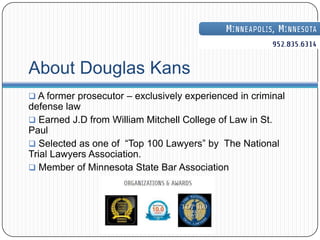About Douglas Kans
 A former prosecutor – exclusively experienced in criminal
defense law
 Earned J.D from William Mitchell College of Law in St.
Paul
 Selected as one of “Top 100 Lawyers” by The National
Trial Lawyers Association.
 Member of Minnesota State Bar Association
 