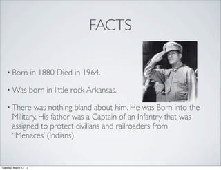 FACTS

    • Born              in 1880 Died in 1964.

    • Was               born in little rock Arkansas.

    • There    was nothing bland about him. He was Born into the
        Military. His father was a Captain of an Infantry that was
        assigned to protect civilians and railroaders from
        “Menaces”(Indians).


Tuesday, March 12, 13
 
