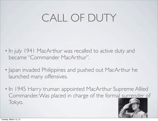 CALL OF DUTY

    • In  july 1941 MacArthur was recalled to active duty and
        became “Commander MacArthur”.

    • Japan   invaded Philippines and pushed out MacArthur he
        launched many offensives.

    • In  1945 Harry truman appointed MacArthur Supreme Allied
        Commander. Was placed in charge of the formal surrender of
        Tokyo.

Tuesday, March 12, 13
 