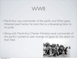 WWII

    • MacArthur    was commander of the paciﬁc and When Japan
        Attacked pearl harbor he took that as a devastating blow to
        his pride.

    • Along    with MacArthur, Chester Nimitz(a naval commander of
        the paciﬁc) wanted to seek revenge on Japan for the attack on
        their ﬂeet.




Tuesday, March 12, 13
 