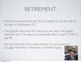 RETIREMENT.
    • MacArthur     returned to the US and settled to live the rest of
        his days in Washington D.C.

    • The    people welcomed him back as a war hero. He happily
        lived the rest of his days and eventually died on april 5,1964 at
        age 84.

    • He  was honored with a state funeral. He was buried at
        Douglas MacArthur Memorial in Norfolk Virginia.



Tuesday, March 12, 13
 