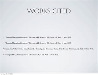 WORKS CITED


    •   "Douglas MacArthur Biography." Bio.com. A&E Networks Television, n.d. Web. 12 Mar. 2013.


    •   "Douglas MacArthur Biography." Bio.com. A&E Networks Television, n.d. Web. 12 Mar. 2013.


    "Douglas MacArthur (United States General)." Encyclopedia Britannica Online. Encyclopedia Britannica, n.d. Web. 12 Mar. 2013.


    •   "Douglas MacArthur." Spartacus Educational. N.p., n.d. Web. 12 Mar. 2013.




Tuesday, March 12, 13
 