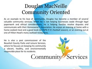 Douglas MacNeille
Community Oriented
As an example to his love of community, Douglas has become a member of several
valuable community services. When he is not helping businesses wade through legal
paperwork and ethical considerations, he is helping families resolve disputes and
communicate with their Homeowner's Association. He enjoys an evening at home with a
home-cooked meal and a good book (or ESPN if it's football season), or an evening out at
one of Hilton Head's many seafood restaurants.
He is also a past commissioner of the
Beaufort County Parks and Leisure Services,
where he focuses on keeping his community
a vibrant, healthy, and environmentally
responsible place for its residents.
 