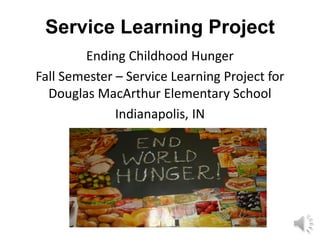 Service Learning Project
        Ending Childhood Hunger
Fall Semester – Service Learning Project for
  Douglas MacArthur Elementary School
              Indianapolis, IN
 