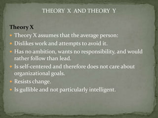 THEORY X AND THEORY Y

Theory X
 Theory X assumes that the average person:
 Dislikes work and attempts to avoid it.
 Has no ambition, wants no responsibility, and would
  rather follow than lead.
 Is self-centered and therefore does not care about
  organizational goals.
 Resists change.
 Is gullible and not particularly intelligent.
 