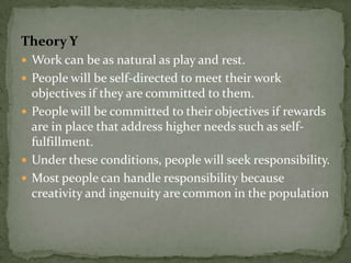 Theory Y
 Work can be as natural as play and rest.
 People will be self-directed to meet their work
  objectives if they are committed to them.
 People will be committed to their objectives if rewards
  are in place that address higher needs such as self-
  fulfillment.
 Under these conditions, people will seek responsibility.
 Most people can handle responsibility because
  creativity and ingenuity are common in the population
 