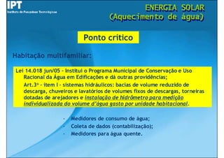 ENERGIA
                                              ENERGIA             SOLAR
                                                                  SOLAR
                                      (Aquecimento de
                                      (Aquecimento de             água)
                                                                  água)

                            Ponto crítico

Habitação multifamiliar:

Lei 14.018 jun/05 – Institui o Programa Municipal de Conservação e Uso
   Racional da Água em Edificações e dá outras providências;
   Art.3o – item I – sistemas hidráulicos: bacias de volume reduzido de
   descarga, chuveiros e lavatórios de volumes fixos de descargas, torneiras
   dotadas de arejadores e instalação de hidrômetro para medição
   individualizada do volume d’água gasto por unidade habitacional.

                   -   Medidores de consumo de água;
                   -   Coleta de dados (contabilização);
                   -   Medidores para água quente.
 