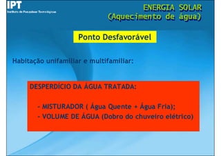 ENERGIA
                                     ENERGIA   SOLAR
                                               SOLAR
                             (Aquecimento de
                             (Aquecimento de   água)
                                               água)

                    Ponto Desfavorável

Habitação unifamiliar e multifamiliar:


     DESPERDÍCIO DA ÁGUA TRATADA:

       - MISTURADOR ( Água Quente + Água Fria);
       - VOLUME DE ÁGUA (Dobro do chuveiro elétrico)
 