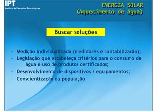 ENERGIA
                                   ENERGIA      SOLAR
                                                SOLAR
                           (Aquecimento de
                           (Aquecimento de      água)
                                                água)


                  Buscar soluções


- Medição individualizada (medidores e contabilização);
- Legislação que estabeleça critérios para o consumo de
      água e uso de produtos certificados;
- Desenvolvimento de dispositivos / equipamentos;
- Conscientização da população
 