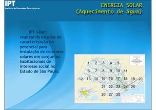 ENERGIA
                                  ENERGIA   SOLAR
                                            SOLAR
                          (Aquecimento de
                          (Aquecimento de   água)
                                            água)


     IPT vêem
realizando estudos de
caracterização do
potencial para
instalação de coletores
solares em conjuntos
habitacionais de
interesse social no
Estado de São Paulo.
 