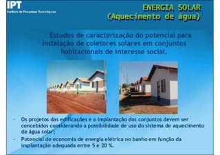 ENERGIA
                                             ENERGIA             SOLAR
                                                                 SOLAR
                                     (Aquecimento de
                                     (Aquecimento de             água)
                                                                 água)

               Estudos de caracterização do potencial para
            instalação de coletores solares em conjuntos
                  habitacionais de interesse social.




-   Os projetos das edificações e a implantação dos conjuntos devem ser
    concebidos considerando a possibilidade de uso do sistema de aquecimento
    de água solar;
-   Potencial de economia de energia elétrica no banho em função da
    implantação adequada entre 5 e 20 %.
 