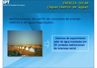 ENERGIA
                                   ENERGIA         SOLAR
                                                   SOLAR
                           (Aquecimento de
                           (Aquecimento de         água)
                                                   água)


- Monitoramento dos perfis de consumos de energia
  elétrica e de água(negociação);




                                Sistemas de aquecimento
                               solar de água instalados em
                               50 unidades habitacionais
                               de interesse social
 