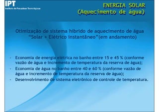 ENERGIA
                                        ENERGIA          SOLAR
                                                         SOLAR
                                (Aquecimento de
                                (Aquecimento de          água)
                                                         água)


  Otimização de sistema híbrido de aquecimento de água
       “Solar + Elétrico instantâneo”(em andamento)



- Economia de energia elétrica no banho entre 15 e 45 % (conforme
  vazão de água e incremento de temperatura da reserva de água);
- Economia de água no banho entre 40 e 60 % (conforme vazão de
  água e incremento de temperatura da reserva de água);
- Desenvolvimento de sistema eletrônico de controle de temperatura.
 