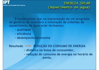 ENERGIA
                                   ENERGIA      SOLAR
                                                SOLAR
                           (Aquecimento de
                           (Aquecimento de      água)
                                                água)


    É fundamental que na implantação de um programa
de governo de incentivo a instalação de sistemas de
aquecimento de água solar tenhamos:
    - qualidade
    - eficiência
    - desempenho/economia

Resultado          REDUÇÃO DO CONSUMO DE ENERGIA
            - dinheiro no bolso do consumidor,
            - redução do consumo de energia no horário de
                         ponta.
 