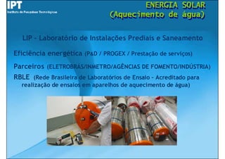 ENERGIA
                                         ENERGIA          SOLAR
                                                          SOLAR
                                 (Aquecimento de
                                 (Aquecimento de          água)
                                                          água)

   LIP – Laboratório de Instalações Prediais e Saneamento

Eficiência energética (P&D / PROGEX / Prestação de serviços)
Parceiros (ELETROBRÁS/INMETRO/AGÊNCIAS DE FOMENTO/INDÚSTRIA)
RBLE (Rede Brasileira de Laboratórios de Ensaio – Acreditado para
  realização de ensaios em aparelhos de aquecimento de água)
 