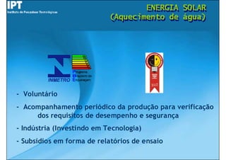 ENERGIA
                                    ENERGIA    SOLAR
                                               SOLAR
                            (Aquecimento de
                            (Aquecimento de    água)
                                               água)




- Voluntário
- Acompanhamento periódico da produção para verificação
     dos requisitos de desempenho e segurança
- Indústria (Investindo em Tecnologia)
- Subsídios em forma de relatórios de ensaio
 