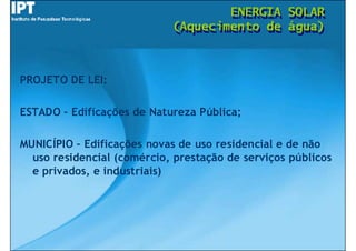 ENERGIA
                                    ENERGIA       SOLAR
                                                  SOLAR
                            (Aquecimento de
                            (Aquecimento de       água)
                                                  água)



PROJETO DE LEI:

ESTADO – Edificações de Natureza Pública;

MUNICÍPIO – Edificações novas de uso residencial e de não
  uso residencial (comércio, prestação de serviços públicos
  e privados, e industriais)
 