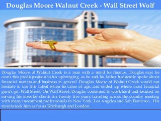 Douglas Moore Walnut Creek - Wall Street Wolf
Douglas Moore of Walnut Creek is a man with a mind for finance. Douglas says he
owns this predisposition to his upbringing, as he and his father frequently spoke about
financial matters and business in general. Douglas Moore of Walnut Creek would not
hesitate to use this talent when he came of age, and ended up where most financial
guru's go, Wall Street. On Wall Street, Douglas continued to work hard and focused on
serving his investor clients for twenty five years traveling across the country meeting
with many investment professionals in New York, Los Angeles and San Francisco. His
travels took him as far as Edinburgh and London.
 