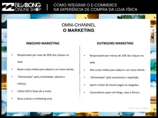 OMNI-CHANNEL 
O MARKETING 
INBOUND MARKETING 
• Responsável por mais de 90% dos cliques na 
web. 
• Baixo custo médio para adquirir um novo cliente. 
• "Alimentado" pela criatividade, talento e 
esforço. 
• Utiliza SEO e listas de e-mails. 
• Boca-a-boca e marketing viral. 
OUTBOUND MARKETING 
• Responsável por menos de 10% dos cliques na 
web. 
• Alto custo médio para adquirir um novo cliente. 
• "Alimentado" pelo orçamento e repetição. 
• Spam e listas de emails pagas ou alugadas. 
• Comentários spam em blogs, sites e fóruns. 
Fonte: Viver de Blog 
 