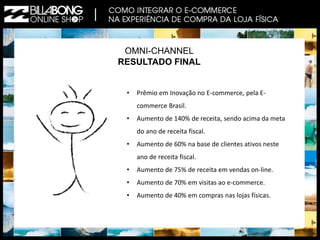OMNI-CHANNEL 
RESULTADO FINAL 
• Prêmio em Inovação no E-commerce, pela E-commerce 
Brasil. 
• Aumento de 140% de receita, sendo acima da meta 
do ano de receita fiscal. 
• Aumento de 60% na base de clientes ativos neste 
ano de receita fiscal. 
• Aumento de 75% de receita em vendas on-line. 
• Aumento de 70% em visitas ao e-commerce. 
• Aumento de 40% em compras nas lojas físicas. 
 